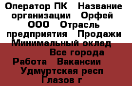 Оператор ПК › Название организации ­ Орфей, ООО › Отрасль предприятия ­ Продажи › Минимальный оклад ­ 20 000 - Все города Работа » Вакансии   . Удмуртская респ.,Глазов г.